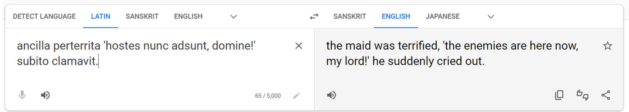 Figure 9. Google Translate translates a Classical Latin sentence into English.  Although new neural network models are working to develop machine translations of Latin texts, there are few accessible applications that can translate Classical Latin to a good standard (Fischer et al., 2022). Google Translate (n.d.), however, has made great strides in the past decade.’ It is quite useful for discerning the general idea of a Latin sentence, but we are a long way away froma trustworthy Latin machine translator. For the sentence ancilla perterrita ‘hostes nunc adsunt, domine!’ subito clamavit (Cullen and Taylor, 2016a, p. 201),8 Google Translate has quite a bit of trouble recognising the clauses and relationships between the words (Figure 9).  within their context while ChatGPT is able to translate the paragraphs in good grammatical form. I took this one step further and played the role of a lazy student who did not wish to type out the entire passage. I asked ChatGPT to translate a text simply by providing the name and line numbers, and it was able to find the relevant text, provide a decently accurate translation, and comment on the content of the text. Taking this a step further, I chose a particularly explicit passage, Catullus 16, in order to test the limits of ChatGPT’s content policy (Figure 11).  