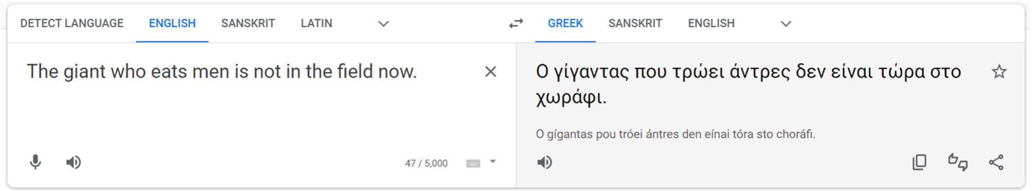 Figure 19. Google Translate translates an English sentence into Modern Greek.  Classical Sanskrit Translation and Composition  earlier, this AI should not be used for English to Ancient Greek translation whatsoever.  There are a variety of Classical Sanskrit search functions available online today, but my preferred application is SanskritDictionary.com (Sanskrit Research Institute, n.d.-b). This multi-layered dictionary, parsing, and vocabulary tool was created by the Sanskrit Research Institute in Auroville in 2011 (Sanskrit Research Institute, n.d.-a). It not only has an effective parsing search, but it also offers root search and sandhi calculator tools. For each word search, in Devanagari or the International Alphabet of Sanskrit Transliteration (IAST), it trawls the 20 major Sanskrit dictionaries for relevant forms. It is usually able to identify the most relevant forms and provides a link to the dictionary entries from each relevant dictionary dataset.’ This is exceedingly helpful for parsing work at the introductory level.  Requesting compositions in Ancient Greek further demonstrates the lexical issue with ChatGPT. Although it does have some access to Ancient Greek concepts and vocabulary, it tends to mix it together with Modern Greek words and forms. The results tend to be hybrid Ancient and Modern compositions that cannot be considered one or the other (Figure 20). 