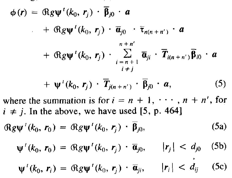 Next, we focus on the jth subscatterer of the group of n' subscatterers and express the fields from all the other subscatterers as incident fields on the jth subscatterer. By so doing, we can rewrite (2) as  which are the representation of the addition theorem in matrix notation. The elements of Gj and @,; are similar to  The first and second terms of (3) can now be considered as the incident wave on the aggregate a subscatterers whose scattered field is given by the third term. Compar- ing (3) with (1), we notice that they have the same form, except that now, the strength of the incident field is changed. Hence from this comparison, we conclude that the amplitude of the scattered field from the aggregate n subscatterers must be just T,), the aggregate T matrix for n subscatterers, multiplied by the amplitude of the inci- dent field, or 