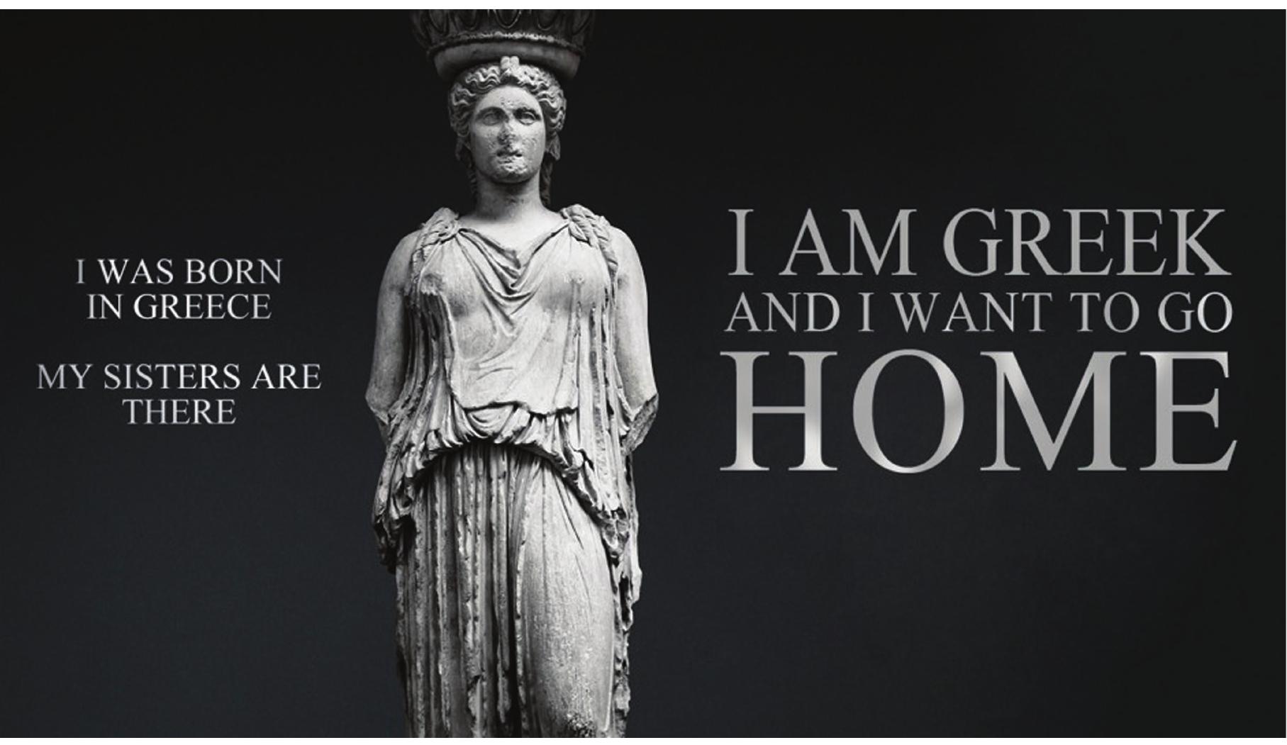 Fig. 3. 1am Greek and I want to go home. ©Ares Kalogeropoulos Photography & Arts.  varyatid in an international campaign designed and executed by photographer Aris Kalogeropoulos in 2012 Kotseli 2012), to conclude: ‘I am Greek and I want to go home’ Photographed alongside many more classical tatues (some of which were actually found in present-day Turkey), the Erechtheion Caryatid is supposed to eclaim ‘her’ ethnicity, suggesting that the nation that created ‘her’ is still alive (Fig. 3). Hence, by accusing ‘the Nest’ of colonizing Hellenic antiquity (some of the statues in the campaign appear ‘imprisoned’ behind bars), ‘alogeropoulos wishes to claim new forms of centrality in the world stage for his country: peripheral Greece hus attempts to provincialize its colonists by claiming the moral (which in this case rhymes with ‘cultural’) high round. Although many Greeks, notably poets, imagined themselves as modern Pygmalions already in mid- 9th century (Giannakopoulou 2007), in recent years this scheme has been reversed: statues appear “always Iready” alive, and hopefully able to revive a long-dormant nation. Whereas in ancient Greece, as in many other ntique or premodern cultures, statues were invariably seen as totems imbued with their own agency (and hus, in a way, enabling communication between the world of the spirits and the world of humans), in Greek olklore and its many modern and postmodern survivals and revivals, statues like the Caryatids are perceived s people, enabled with the power of direct communication with their kin - modern Greeks themselves. I would rgue that for the Greek national imaginary, classical Caryatids and their offspring are cast as anthropic rather han totemic ontologies, full-blooded, almost human creatures empowered by their classical pedigree, and at he same time empowering their not-so-distant modern Greek descendants. This way, Pygmalion’s neoclassical oise seems to have been replaced by a demonstrably neo-romantic attitude that styles itself as the revival of sreece’s premodern folklore. 