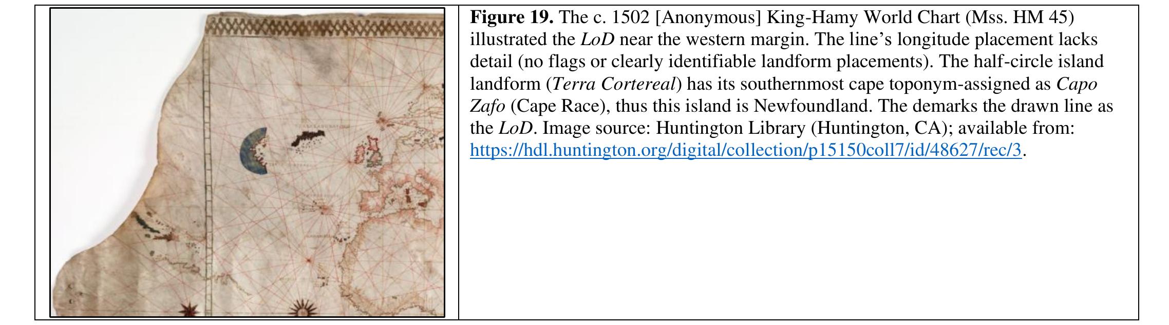 1502 Alberto Cantino Planisphere   The Anonymous cartographer who produced the 1502 King Hamy World Chart illustrated the LoD on the west side of Newfoundland.  In 1502, an anonymous Portuguese cartographer produced this planisphere for Albertino Cantino. The map illustrated the LoD on the west side of Newfoundland. TI LoD position supports Dawson’s assertion that the line was positioned “close to the west of the meridian of 60°...” 