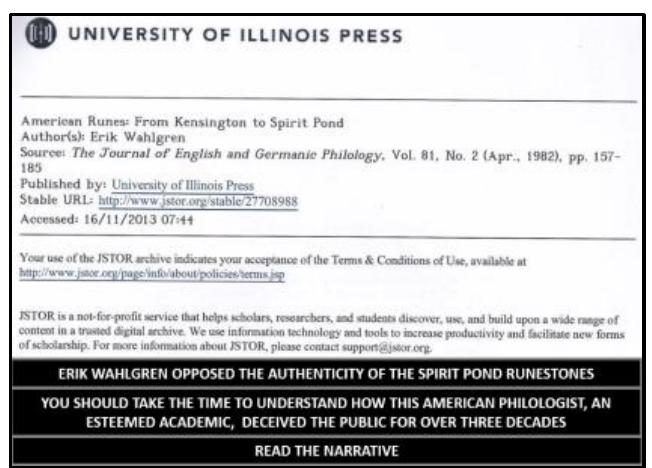 In 1982, Erik Wahlgren, a “prominent scholar of Scandinavian languages and literature at the University of California-Los Angeles” (Sprunger 2000: 149), published a twenty-nine-page article “American Runes: From Kensington to Spirit Pond.” This article was a hit piece by Wahlgren, a man who would not leave alone any North American artifact or relic of possible Norse or Viking or attacking the finder, the investigator, the local area, or the object’s qualities in an attempt to convince all that the item was either a fraud or forgery.  Two years prior, in 1980, Wahlgren had turned his sites onto Maine when he teamed up with Marshall McKusick in authoring the article “The Norse Penny Mystery.” Why a Scandinavian Philologist ' involved in authoring an archeological report on a coin is a question for the ages, but the unmistakable influence of Wahlgren’s bias against any possibility of a legitimate Norse/Viking discovery in North America permeated the article. The last sentence of the opening paragraph illustrates Wahlgren’s distorted bias, stating “Can, indeed, the whole matter be resolved by identifying the coin as a hoax, just ano  a miserable series from Maine and elsewhere?” (McKusick and Wahlgren 1980: 1) (underline added) Twanld ventnire that Wahloren dnecn’t like Maine   I would venture that Wahlgren doesn’t like Maine.  Appendix B 