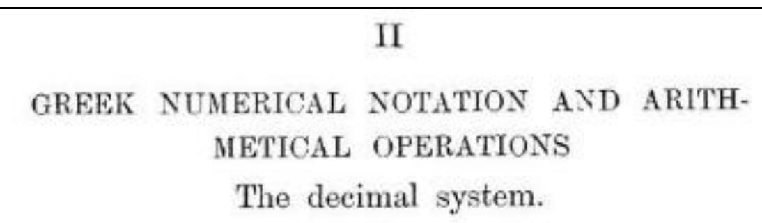 Tue Greeks, from the earliest historical times, followed the lecimal system of numeration, which had already been vdopted by civilized peoples all the world over. There are, it is true, traces of guinary reckoning (reckoning in terms of five) in very early times; thus in Homer wepmd (eu (to ‘ five’) is used for ‘to count’. But the counting by fives was pro- bably little more than auxiliary to counting by tens; five was 1 natural halting-place between the unit and ten, antl the use of five times a particular power of ten as a separate category intermediate between that power and the next was found convenient in the earliest form of numerical symbolism estab lished in Greece, just as it was in the Roman arithmetical notation, The reckoning by five does not amount to such a variation of the decimal system as that which was in use among the Celts and Danes; these peoples had a vigesimal system, traces of which are still left in the French quatre. vingls, queatre-vingt-treize, &e., and in our score, three-score and ten, twenty-one, &e.  Heath, Thomas Little. A History of Greek Mathematics, Volume 1. Oxford: Clarendon Press, 1921. 