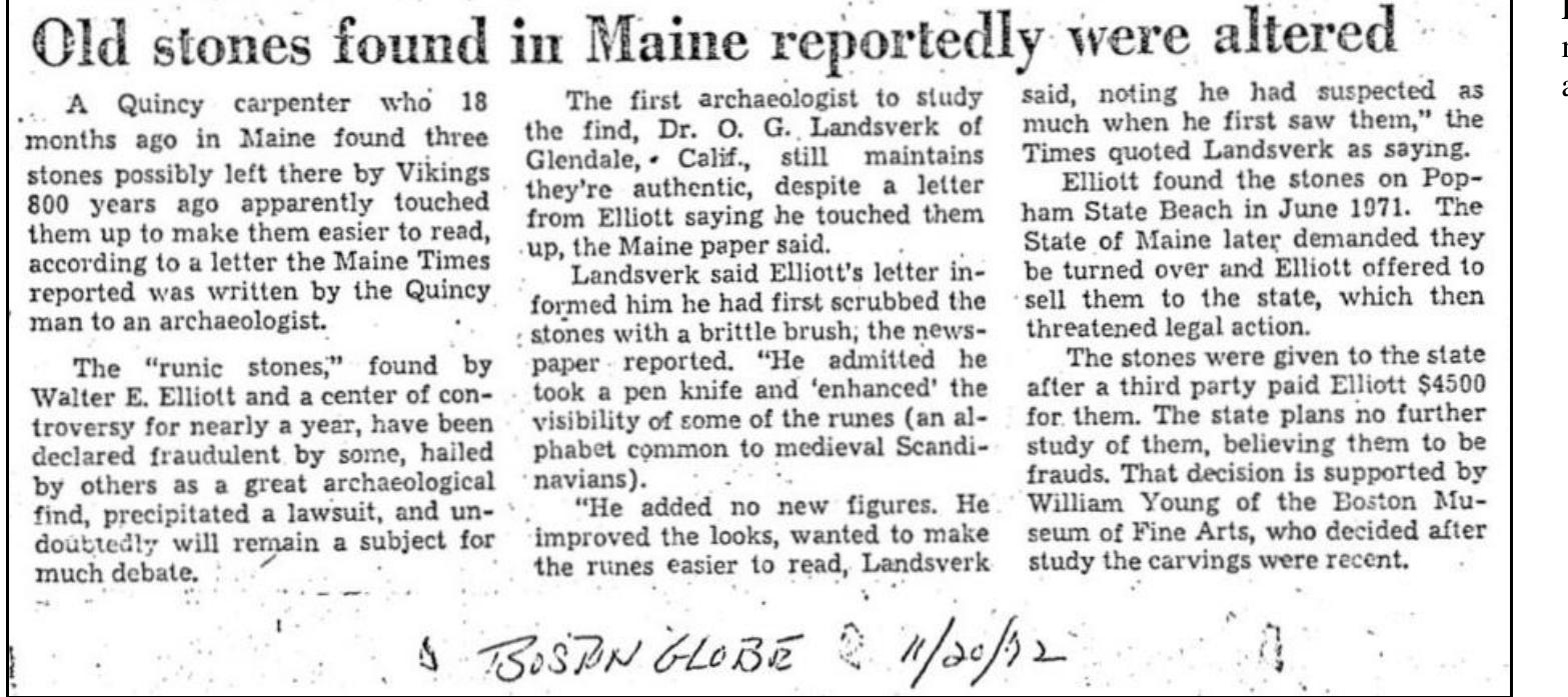 According to the hand-written date, the Boston Globe article hit the street eight days after the November 12, 1972 article written by Lloyd Ferriss. Ferriss’s article was based, primari n a press release produced by the MSM. The information within the Boston Globe article was lifted from an article first released by the Maine Times.  The Maine Times published two articles on the SPR in November 1972. The first (“Harvard Says Rune Stones Are Not Authentic’), dated November 10, 1972, was written a week fter Haugen visited Bowdoin College to give a presentation. The article related that Haugen determined the SPR were hoaxed. The last paragraph in the article stated, “...William Youn; f the Boston Museum of Fine Arts, after examining physical data, feels the inscriptions are quite recent, and the Maine State Museum now has no further plans for study or examination: f the stones.”!?  Landsverk said Elliott’s letter informed him he had first scrubbed the stones with a little brush, the newspaper reported. “He admitted he took a pen knife and ‘enhanced’ the visibility ¢ some of the runes (an alphabet common to medieval Scandinavians). “He added no new figures. He improved the looks, wanted to make sure the runes [were] easier to read, Landsverk  said, noting he had suspected as much when he first saw them,” the [Maine] Times quoted Landsverk as saying .... The state plans no further study of them, believing them to be frauds. That decision is supported by William Young of the Boston Museum of Fine Arts, who decided after study the  carvings were recent.!! 