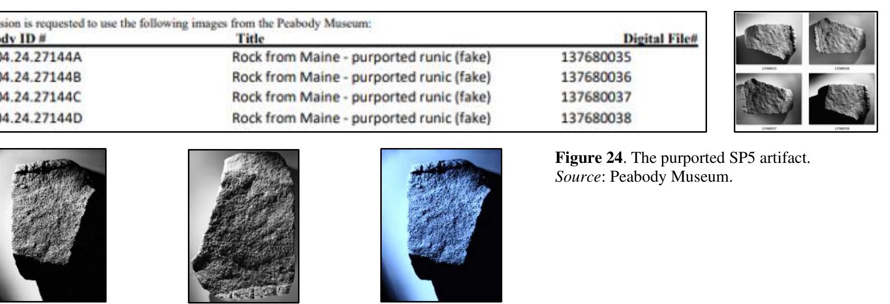 In October and November of 2022, through a series of emails with the MSM (Benjamin Stickney) and the Peabody Museum (POC: Cynthia Mackey), both institutions being ve 1elpful, the author was able to obtain four archived images of what was (erroneously) catalogued as the SPS artifact.  The archived SPS images were certainly not the artifact that Haugen had described. Haugen describe a wooden artifact. The catalogue entry identified and the images showed a ro The MSM, according to email correspondence, had no records pertaining to the SP5 artifact and the Peabody only had the catalogue entry and four film negatives (subsequently transf to digital images). Information as to where this rock was recovered, when it was recovered, and the significance as to why it originally was held as a catalogued artifact was not documented, or if so, that document has been lost.   Among the Spirit Pond artifacts there is one made of wood, numbered SPS by the archaeologists in charge of the investigation. This object has clearly been shaped by human hand, including a deep groove and some incisions with a sharp-edge tool. I have examined the object itself under a reading glass, as well as enlarged photographs furnished by the Peabody Museum. I can say with assurance that none of the incisions are runic. Whatever the purpose of the incisions may have been, such as ornamentation, they do not form the kinds of patter that one would expect from runes. I would, therefore, reject these as objects of runic study.” (underline added)   Haugen described another artifact, SPS, in his May 1972 report to the MSM and his published articles (1972 and 1974). No imagery of this artifact appeared in any of the works. From Haugen: 