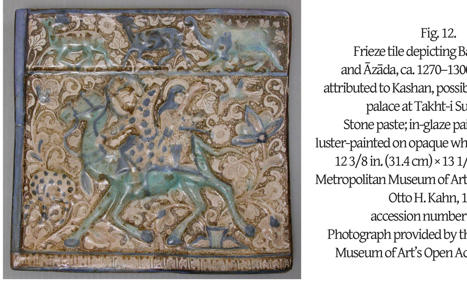 How were the tile programs designed to fit the space they were intended for? The technical process of making the tiles themselves—from the creation of the frit body to the molding of the tiles, the addition of modeled inscriptions to some tiles, and subsequently the complex glazing and firing—is well known.” Molds were used several times, as shown by, for instance, the tiles attributed to or excavated at Takht-i Sulayman that carry identical, molded designs (such as dragons, or the episode of Bahram Gir and Azada on the hunt from the Shahnama; see Fig. 12).”° Once the tiles had been molded, several complex steps followed: forming the letters of large inscriptions and attaching them to the drying tiles with liquid clay in a process known as luting; glazing the body; a first firing; the addition of the luster painting; and a second firing at a lower temperature.’° But what of the process of design before the tiles could be made? This process would have involved the creation of a decorative program fit for a given site, decisions on the motifs and colors to be used and on the inscription passages to be included, and the calculation or estimation of the number of tiles that would need to be installed either in an existing structure or a in monument that was being constructed. 