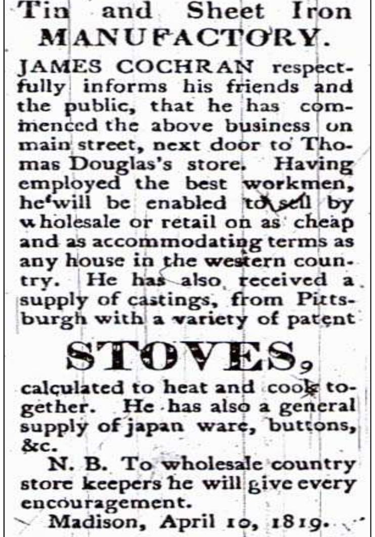 Figure 7.2. Earliest advertisement in Madison, Indiana, for heating and cooking stoves imported from Pittsburgh. Source: Advertisement placed by J ames C ochran, Indiana Republican (Madison, IN), April 10, 1819:3.  Figure 7.1. Advertisement for an expected shipment of one-hundred stoves to Vincennes, Indiana. Source: Advertisement placed by Burtch & Heberd, Western Sun and General Advertiser (Vincennes, IN), September 10, 1836:3. 