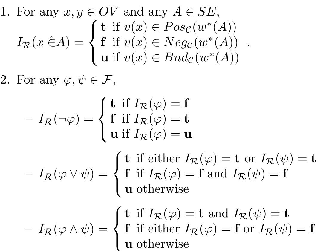 Definition 6. An interpretation of Lrg in a framework R = (A,v,w), where A= (U,C), is a mapping Ir : Frs — {t,f, u} defined as follows:  It can be easily seen that the interpretation Ip is a well-defined mapping of the set of formulas into {t,f,u}. Indeed, as the regions of a rough set are disjoint, Point 1 provides a well-defined interpretation of atomic formulas, and the clauses for =,V,A in Point 2 extend it uniquely to complex formulas. In the sequel we will drop the subscript R at Ir if R is arbitrary or understood. 
