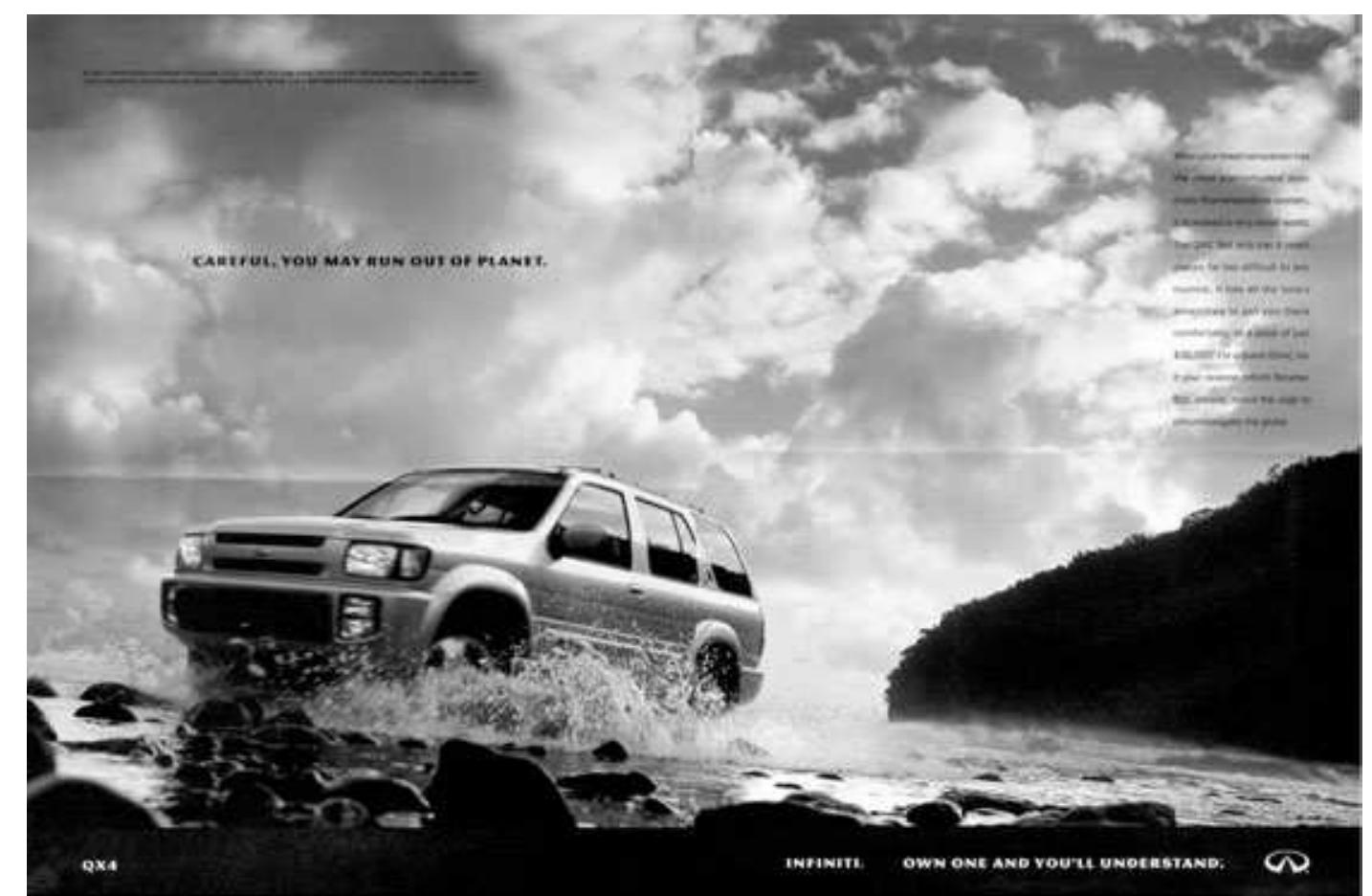 Figure 3: The Subtext That Speaks the Truth: Our fossil-fueled habit of riding roughshod over the natural world is on a collision course with the disaster-movie reality of global warnning. In a near-future world where tsunamis and hurricanes will turn the pump-and-dump schemes of coastal developers into Donald Trump’s idea of Atlantis, even Infiniti will have its limits. © Infiniti; reprinted under Fair Rights clause of U.S. copyright law.  portions (the Big Gulp, the Big Mac).  As the Last Remaining Superpower”, we have a lot of military and economic weight to throw around, too —a fact of geopolitical life that is making our allies increasingly uneasy about the 7,000-pound Hummer in the middle of the room. And well they should be: the foreign-policy road map in the Bush administra- tion’s glove compartment is Rebuilding America’s Defenses: Strategy, Forces, and Resources for a New Century, a spooky, Strangelove-ian report issued in Sep- tember 2000 (in other words, before the 9/11 terror attacks, instructively) by the Project for the New American Century, a conservative brain trust.’ Many of the report’s recommendations — that the administration repudiate the anti-ballistic missile treaty, embark on the creation of a global missile defense system, pump up defense spending, and cast the net of American military power around the planet — have been taken to heart by the administration. Dreaming of empire, George II and his post-cold warriors imagine a Pax Americana — a global lock- down ensured by an America unafraid to administer a little rough justice, nuclear or otherwise, in the performance of what the report wryly calls its 