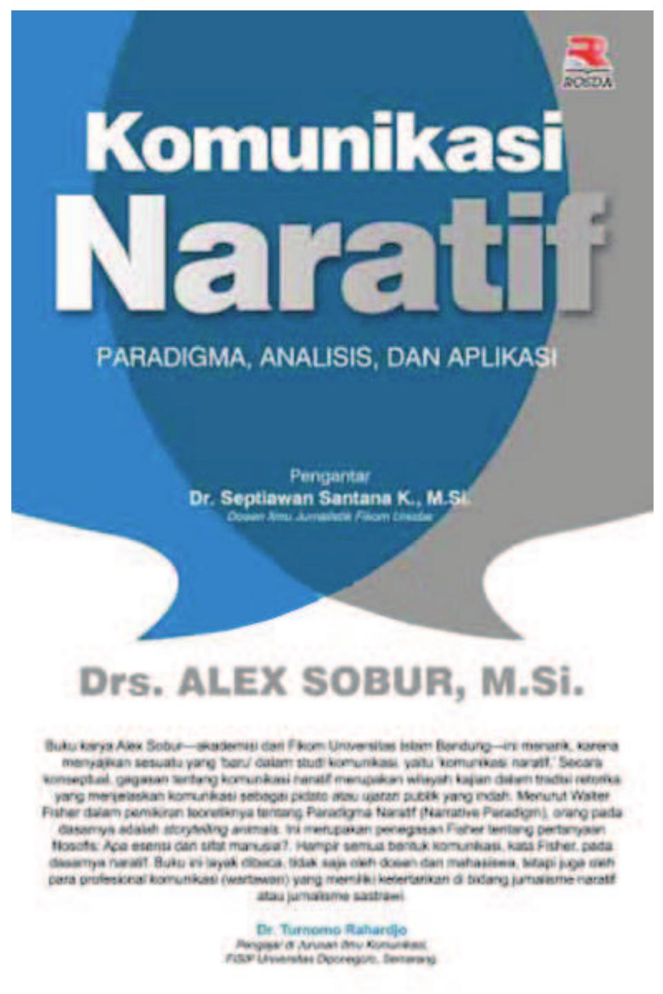 Jakarta: PT Remaja Rosdakarya,
2014, 561 pp
 LALO A DUVUL
Komunikasi Naratif:
Paradigma, Analisis dan Aplikasi
 Alex Sobur, penulis buku Komunikasi Naratif (2014) menunjukkan bahwa
penulisan narasi pada hakikatnya merupakan rekonstruksi suatu peristiwa dan
menempatkan pembaca ke dalam suasana kejadian, sehingga mereka merasakan
sendiri pada apa yang terjadi. Buku karyanya ini merujuk pada daftar pustaka yang
terdiri dari sekitar 327 buku antara lain ilmu komunikasi, narasi, novel, metodolologi,
filsafat bahasa, media massa, seolah-olah mengajak pembaca untuk juga hanyut
dalam lautan bahasa yang sangat luas, apalagi pelbagai peristiwa terus terjadi di
berbagai belahan dunia yang tentu saja dapat diketahui masyarakat melalui bahasa.
Peristiwa itu berlangsung tidak saja di dalam ruang, tapi juga dalam waktu. Dengan
demikian, setiap peristiwa yang terjadi juga adalah narasi.
