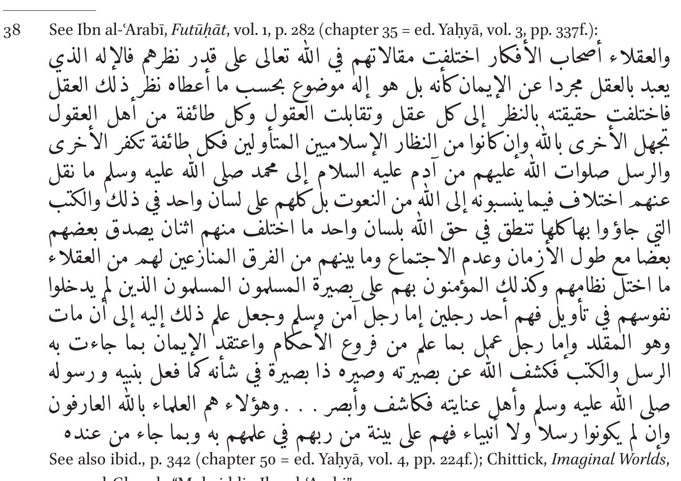Contrary to “those who employ their intellects and personal thoughts’— namely, theologians and philosophers—both the simple believers and the mystics adhere to the true, unchanging tradition of the prophets.3° Elsewhere, in referring to scholarly arguments on the science of letters, Ibn al-‘Arabi states that “there is seemingly (ft -gahir) a disagreement among our compan- ions regarding this question, but it is by no means a [real] disagreement”.?? 