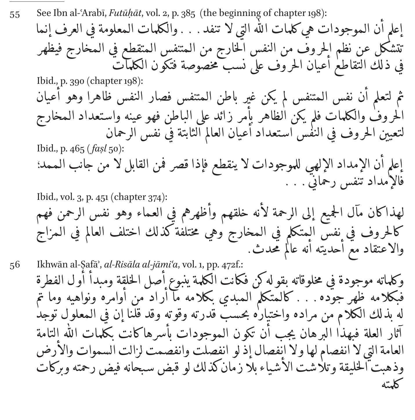 Indeed, both the Ikhwan and Ibn al-‘Arabi place much emphasis on God’s mercy which operates unceasingly within the universe; this mercy originates in the Divine hypostasis situated above the universal intellect—i.e. God’s cre- ative word. The Ikhwan explain that this hypostasis and the words (kalimat, the logoi) that emanate from it and which are dispersed throughout the universe are the direct reason for the continuous existence of the world. Were the Divine speech to cease, “the heavens and the earth would vanish and creation would disappear; things would be reduced to nought all at once— were [God], glory be to Him, to stop the flow of His mercy (fayd rahmatihi) and the blessings of His word”.5® Consequently, the Ikhwan forbid the kill- ing of religious adversaries and instruct the reader of their Epistles to show 
