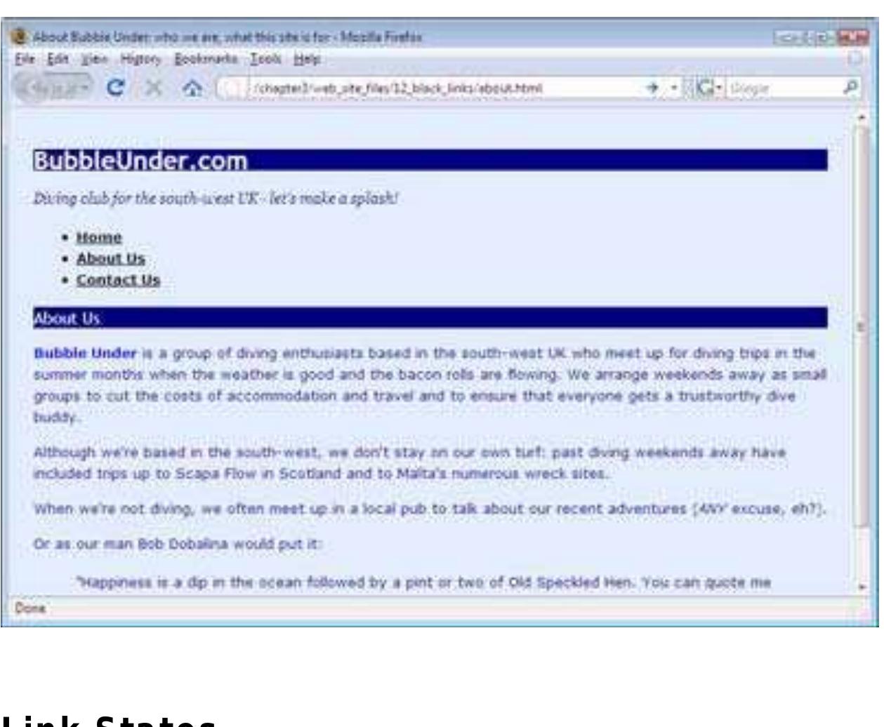 Now, instead of being blue and having a normal font weight, your links appear in bold, black type. Try adding that to your stylel.css file, then save it and see how it affects your web pages—Figure 3.13, “Styling all the links in our navigation to bolc and black” illustrates this.  As I mentioned previously, there are different types of links (unvisited, visited, active) that you'll come across on a web page. There’ one other state that I haven’t mentioned, but it’s one with which you’re probably familiar: the hover state (which occurs when you pass your cursor over the link). In CSS, you can change the styling of all these link states using pseudo-classes, which sounds complicated but really is fairly straightforward. You can think of a pseudo-class as being like an internal class the browser  automatically applies to the link while it’s in a certain state. Here is some CSS that shows the color/ style scheme for the different lin states: 