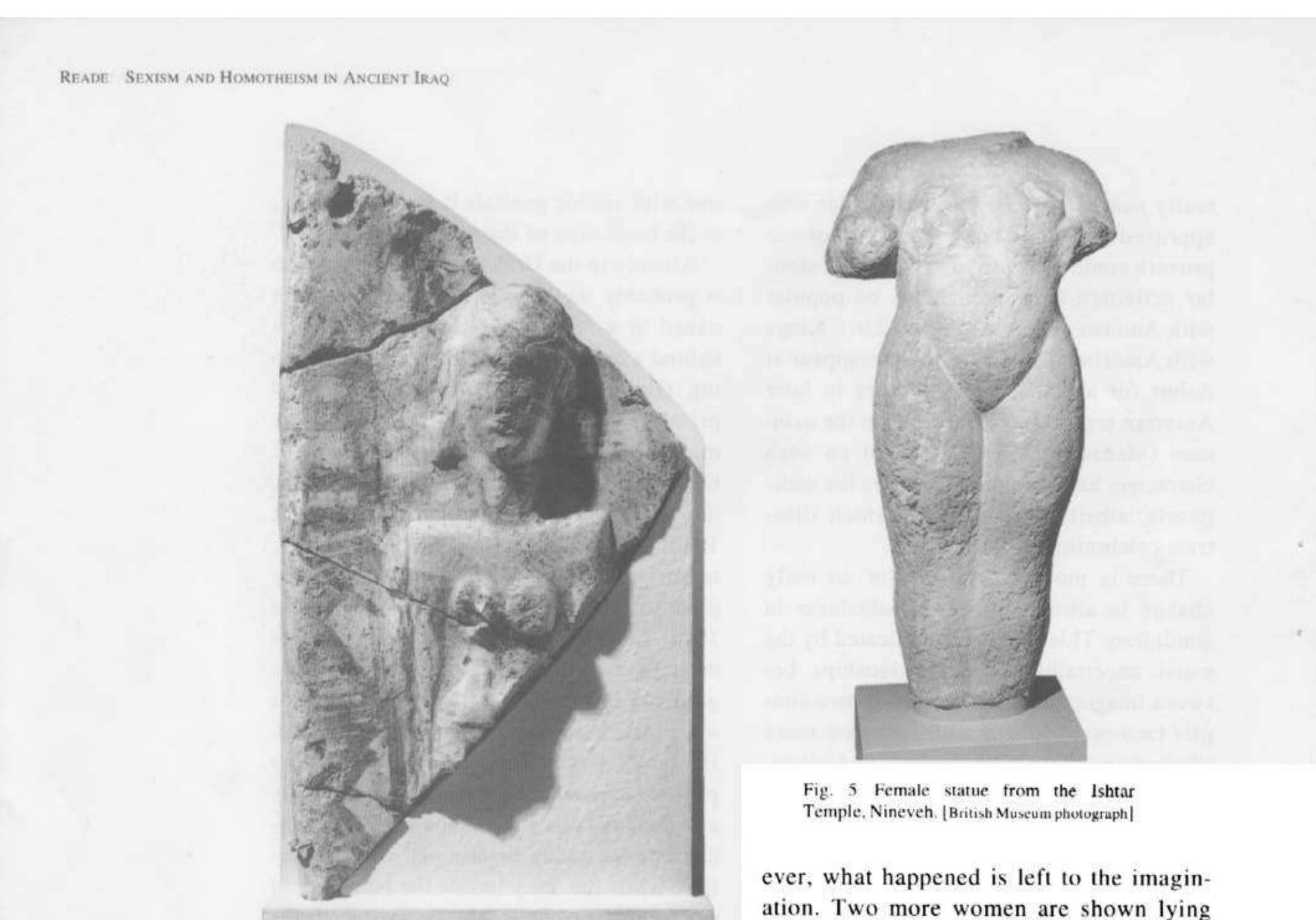 in northern iraq, what appears to be the cult image of a goddess survives from the Early Dynastic Ishtar Temple at Ashur (Fig. 4); she may be partly clothed, or painted or tattooed, but her pubic triangle now largely lost was clearly a most emphatic feature. As in the south, there were also many terracotta figurines of naked women with prominent pubic triangles (e.g. Andrae 1922: 84-94, Taf. 51-55). These are much less common in the north after the Old Akkadian period, but the Middle Assyrian temple and other locations at Ashur produced models of male and female genitalia, made of faience (An- drae 1935: 90-91, Taf. 36), which presum- ably had a respectable if obscure purpose and confirm that the cult of the goddess enjoined the recognition of sex. One Middle Assyrian king erected a large naked female statue, presumably a minor goddess, by the Ishtar Temple at Nineveh (Fig. 5); the 