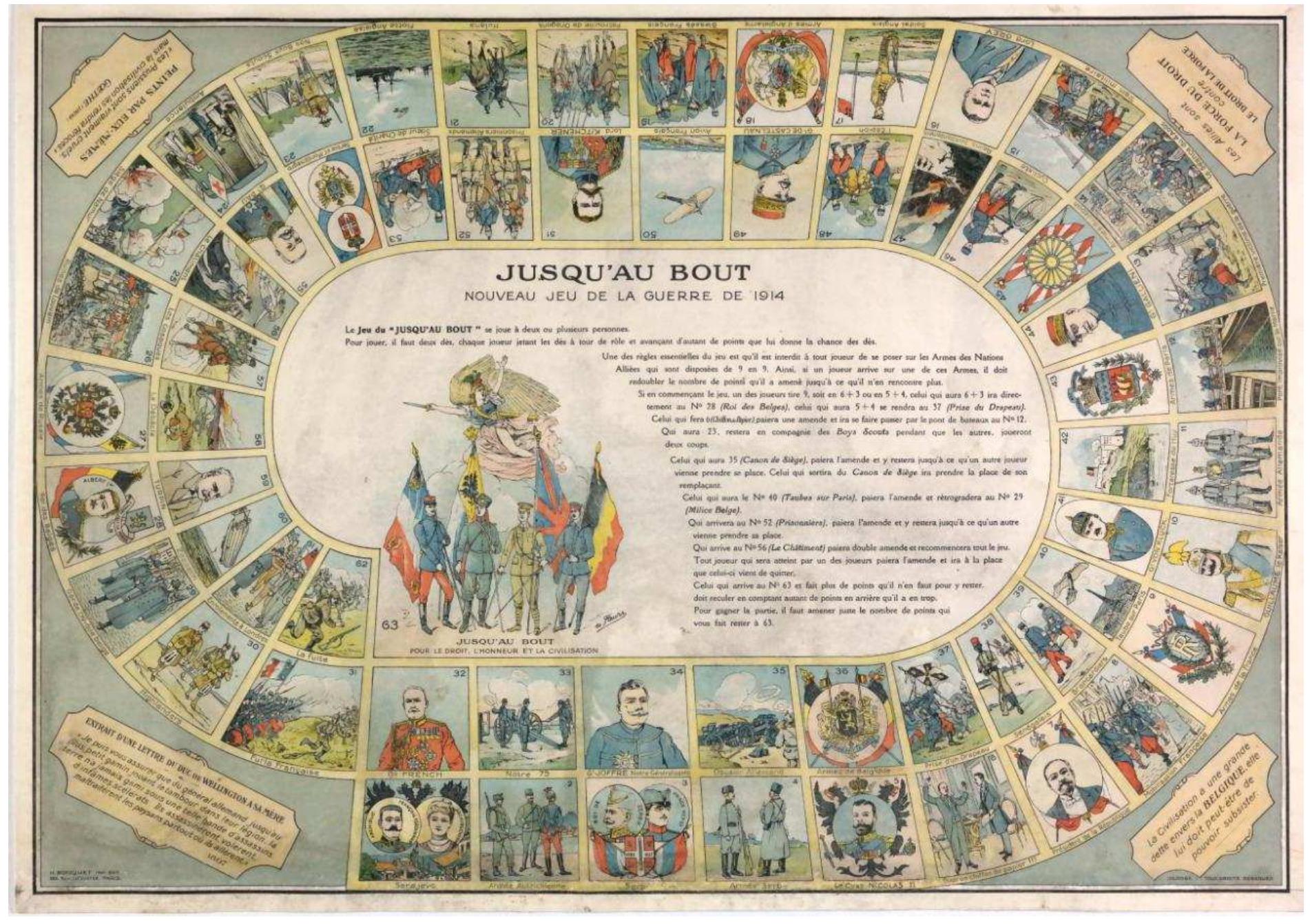 Figure 6: Jusq’au bout, 1914.  bout, begins with the assassination of Archduke Ferdinand in Sarajevo on 28 June 1914. The favourable goose-like spaces, of which there is only a single series, illustrate the arms of the Allied Nations : France; England; Russia; Belgium; Japan; and Serbia and Montenegro. The remaining spaces show military equipment; imagined scenes of war; and soldiers, generals and heads of state, including those from the German side. The representations are largely accurate rather than polemical, though the corners of the game contain some anti-German quotations, including one from the Duke of Wellington, dated 1807, and one from Goethe, dated 1809, commenting on the cruelty of the Prussians specifically.  The Jeu de /a victoire published by the firm of J.L.- Edit (known mainly for publishing photographic post cards) is less closely related to the jeu de I’oie. Small national flags are provided as playing equipment: those of the Allies are used to mark the progress of players, while those of the enemy nations are competed for during the game. In place of goose-like spaces, there are portraits of Allied Heads of State, which advance the player and also confer the right to take one of the enemy flags. T« win, it is required to collect a flag of each enemy nation and to reach the final space, entitled Entrée des Alliés a Berlin. This highly optimistic view of the outcome of the war was no doubt stimulated by the early success in holding the German advance at the Battle of the Marne, represented on space A3. As in the previously-mentioned game, the representations of the enemy are not overly polemical. 