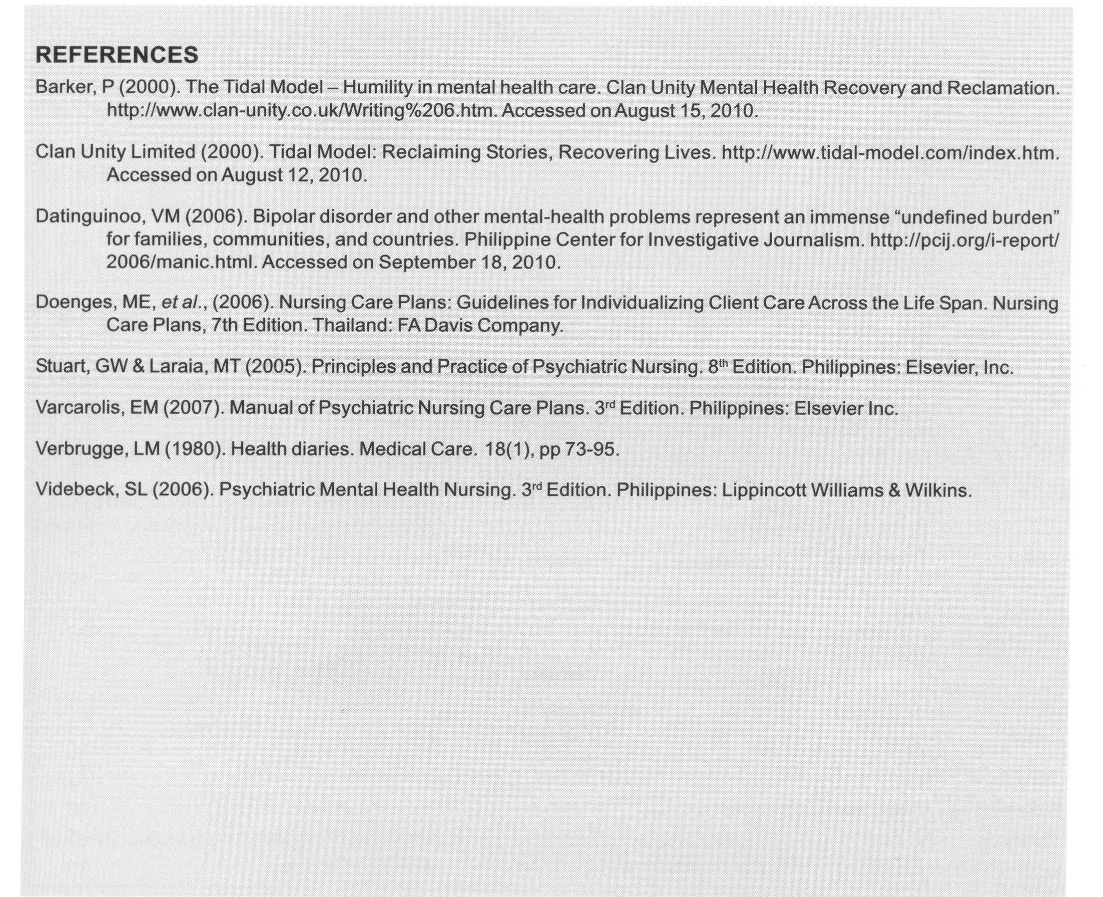 Itis concluded that the use of the proposed daily journal of the Tidal Model has provided a means to continuously assess the patient’s condition in her own words. The patient was allowed to plan for her own recovery and to act on her own. The nurse is there only to facilitate and to ensure that the patient is doing the right thing. The journal is written by the patient, so interventions are focused on the kind of support that the patient might need for her to be rescued from the crisis she is undergoing currently.  It is recommended to use this model theory for patients with a medical condition so that a more insightful journal would be gathered. It is necessary to ascertain if mental recovery and rehabilitation help alleviate the present medical condition of the patient. The Tidal Model is to be introduced to the students and nursing educators as anew approach to patient care. Longer period of time must be dedicated for the application of the model. More journals must be gathered and data should be collected at the end of the day. It would be advisable for the patient to be involved in a group to find the difference between the individual and group intervention. 