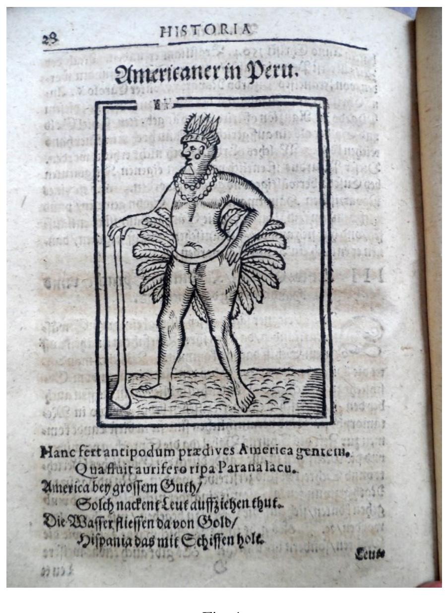 Mosemann, Neue Summarische Welt Historia, printed in Schmalkalden, 1612 (Fabronius, 1612, 28). This is a book which one of our almanac-makers, a German-Hungarian (Z7pser) astronomer David Frélich (1595-1648) surely read and relied on between the 1620s-1640s (Sz. Krist6f, Forthcoming). This Welt Historia (world history) conveyed the dream of “Eldorado” in its narratives about America. The small verse that one finds underneath the human figure says: “America bey grossem Guth / Solch nackent Leut auffziehen thut / Die Wasser fliessen da von Gold / Hispania das mit Schiffen holt.” (America in her abundance of goods / Could dress such naked people / The waters flow there with gold / Spain carries it away with ships). Judging from his outfit and attires, however, this figure is not an “Americaner in Peru” (an inhabitant of Peru) as the text says, but a Brasilian native rather, an indigenous Brasilian, most probably a Tupinamba. In the following I will discuss the reasons why one can think so.  