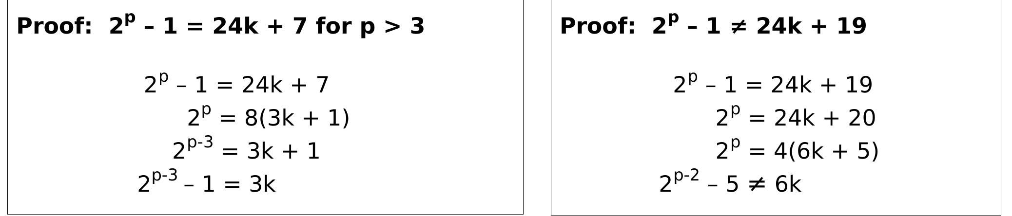 So now we have two possibilities, 24k + 7 or 24k + 19, and use the same proof technique as before.  The fact that Mersenne Primes reside along a single restrack for P4 and P6 means we can combine them. These primes will exist when their bandwidths intersect, i.e. when the modulus is 4 * 6 = 24. There are 8 residues for modpg = 24, so P24 = 24k + {1, 5, 7, 11, 13, 17, 19, 23}, which is an in-order prime generator which generates all primes > 3. We want only one of these residues to be a generator for Mersenne Primes, i.e. 2? — 1 = 24k +r for only one re {1, 5, 7, 11, 13, 17, 19, 23}. To find where they intersect we numerate their values up to 24 and find where their values are equal.  It can be shown for n odd, a family of declining number space generators can be constructed with form 