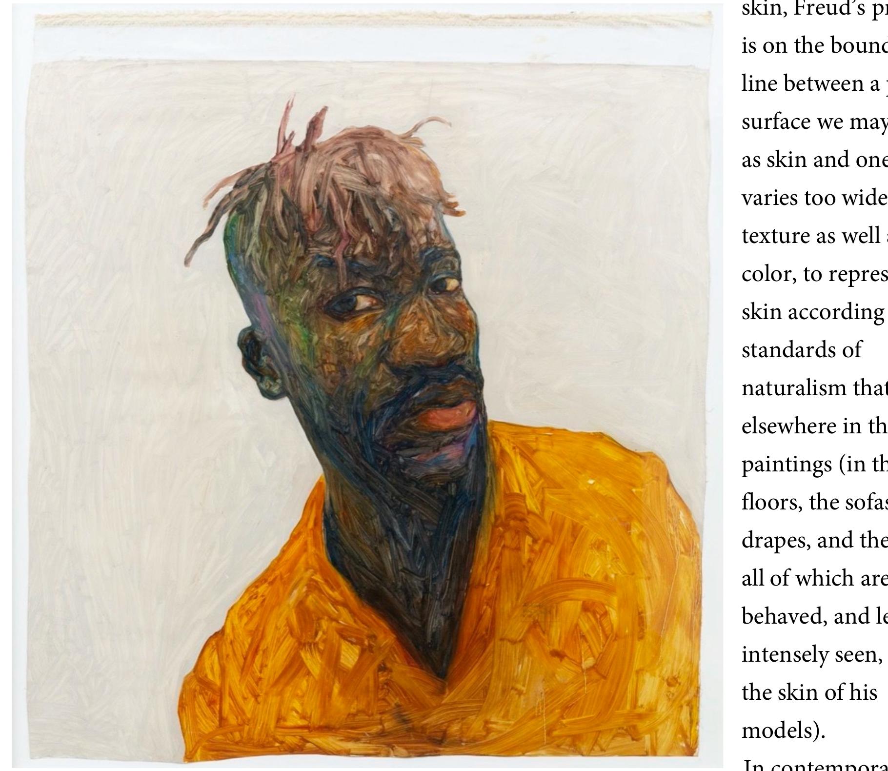 painting there are manty experiments with the textures of skin, such as the Ghanaian painter Amaoko Boafo, who paints with his fingers (shown here), or the Nigerian Babajide Olatunji, who has experimented with portraits of Nigerian tribal marks. One of the interesting effects of emphasizing texture, as in Boafo or Freud, is that other surfaces in the paintings—clothes, hair,  walls—start to look like skin.  a =e = Es al a = [gaa 