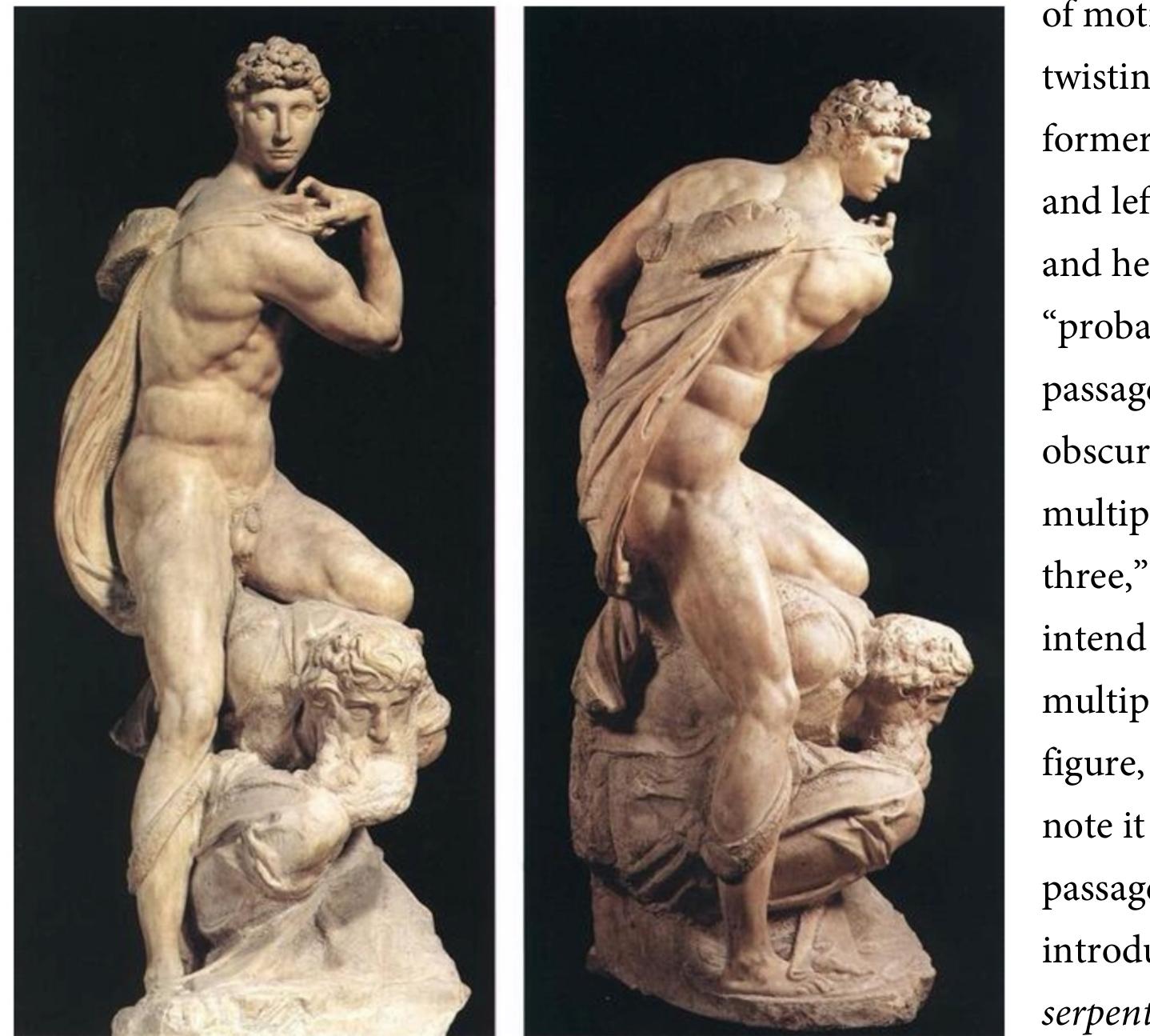 that “it is best to give such figures a serpentine form.”*! Triple turnings in single figures are common in mannerist art. Michelangelo’s Victory turns three times, twisting at the hips (to the left), shoulders (left), and neck (right). The Victory is not a helix because different parts turn in different directions. The simple helix, taper, or spiral is an image of infinity, of transcendence  from the body and metamorphosis into flame; the multiplied twist is a figure of mortality, of a  body struggling uselessly against itself.  ML Aan teiztn Lrvma nf AAwWNteannnatnr trnntharv eurith thaitve wiw mnenn awanrt pnmenenwnnnta paunk  concepts can be shown to be applying them more thoroughly than the Renaissance dared. A 