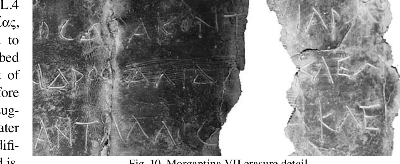 The participle éevetoa (perhaps to be read égreic_a[ with a masculine antecedent and followed by a word beginning with alpha) is more difficult. According to Georgia Malouchou, in the context of a real estate transaction the verb éginut may mean something like “allow” or “give permission”; thus the subject of the verb would be someone with some legal claim to the property.? Interestingly, in the only other real-es- tate inscription where the term appears (a mortgage contract, Athens EM inv. 5992), Malouchou interprets the phrase égretons HoAvatvidoc to mean that Polyainis had to give her permission for the property to be mortgaged, and suggests that the property in question was her dowry. Perhaps in this document Glaukias bought some property that was or had been part of a dowry. On analogy with égietong MoAvawidog in Malouchov’s inscription, perhaps here we have [Avx]épa (vel sim.) égietoa as the subject of the clause.  oe la -~ Tar at _ OOOO a   not clear, but it is interesting that the  attempted erasure struck the erroneously inscribed patronym and the beginning of the next witness name, not a complete name-patronym unit. Assuming that the list of witnesses began in L.4, we have 16 witnesses with the addition of Antallos. For the name AAtdtoc cf. LGPN 1 70291 and 70292 (IG XII.9 249B 85 and 245B 16, Eretria-Phallarioi, 4-3" cent. BCE), perhaps represented in the western Sicilian form AAetéac at Nakona (SEG 30 1119, mid-3" cent. BCE) and Segesta (SEG 41 827, mid-3" cent. BCE). 