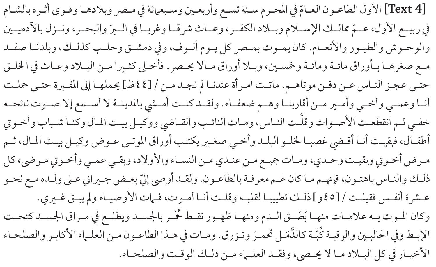 Text 4 Translation: The first is the plague that spread to Egyptian towns in 749 Muharram [1348 April], which later showed its effect in Syria. In the month of Rabi al-Awwal, it spread to all Islamic lands and the Land of Unbelievers. It reached from east to west, by land and by sea; it affected man, wild animals, birds, and domestic animals to the point that thousands of people were dying every day in Egypt, as well as in Damascus and Aleppo. Although small, our city Safed has also [daily] had a hundred, one hundred and fifty, and uncountable unrecorded deaths. It reached the point that people could not bury their dead. A woman died before our eyes; we could not find a person to carry her to the grave. Finally, I, my uncle, brother, and one of my relatives who was powerless carried her.  observations of Muhammad b. ‘Abd al-Rahman Husayin al-Uthmani, one of the first authors to study this effect: 