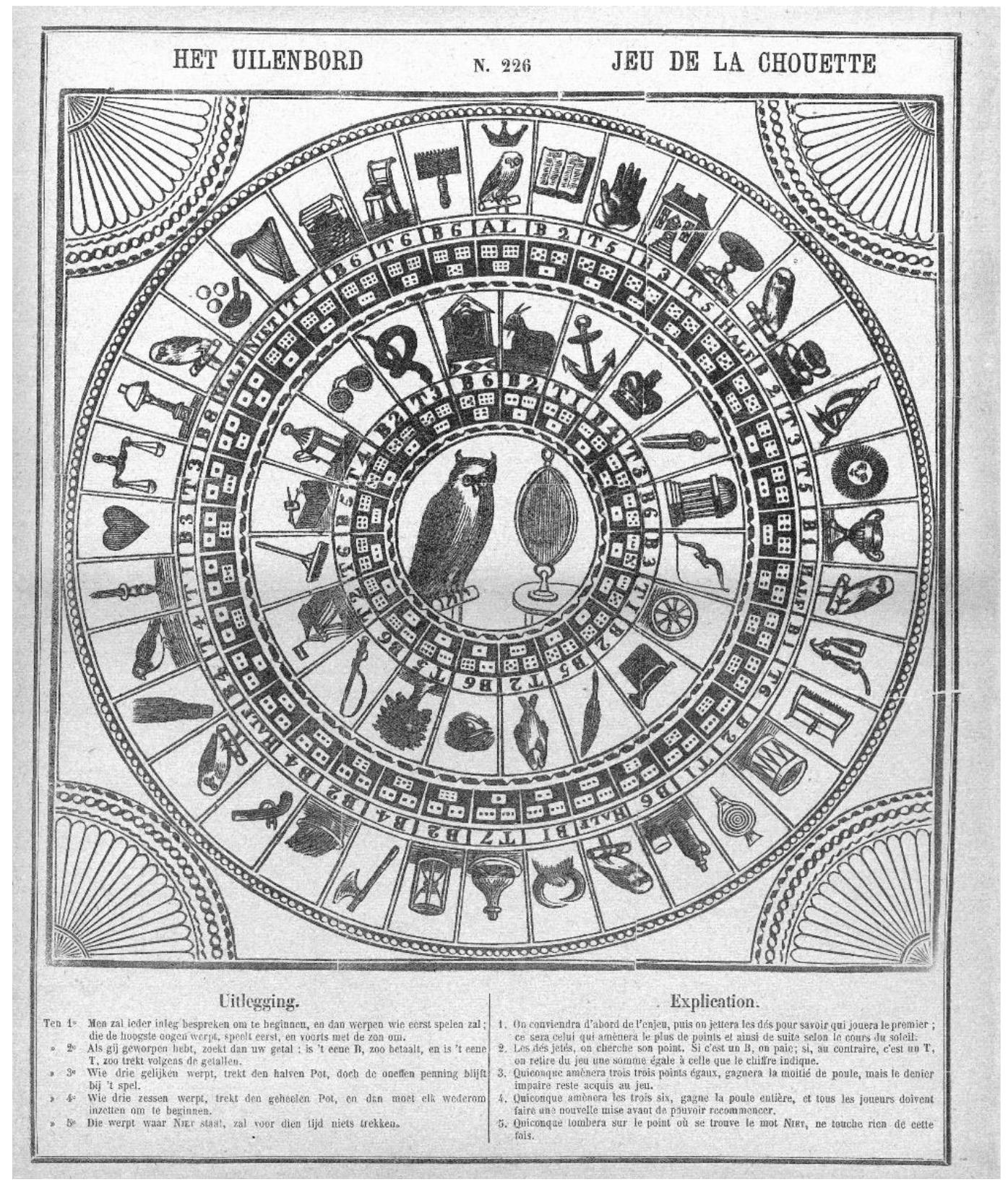 Fig. 5 — Uilenbord, Turnhout: Brepols [Type IV] (Rijksmuseum)  Type IV — Brepols  The third type occurs in later French and Dutch games, here represented by the game by Koene (Fig. 4). Games of this type have iconography practically identical to the games of type I, including the image of the defecating man. In the Dutch examples, but not the French, the link with Till Eulenspiegel is emphasised by the central decoration, which depicts an owl and a looking-glass. Doublets and singlets are again allocated to the outer and inner bands respectively. The detailed arrangement of cells is similar to that of Types | and II, but not identical. However, six of the ‘pay’ numbers are increased to 6 so as to make a more substantial contribution to the pool during play, e.g. Space 10 — jar overturned — pay 6 instead of 1, space 23 — lavatory — pay 6 instead of 2. The consequences of this for play will be explored later. 