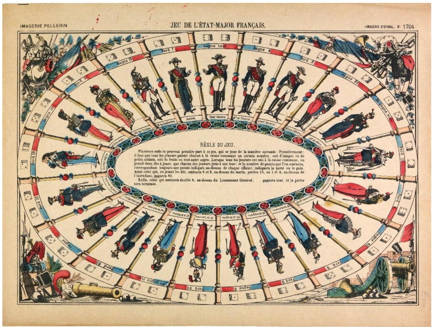 Figure 2. Jeu de I’Etat-major Francais, Epinal: Pellerin, about 1880. Adrian Seville collection.  15 On the Jeu de I’Etat-major francais, see Francois Richard, in Michéle Crépin (éd.), ‘Les “samedis du Francc Coppée’: réunion du 25 juin 2011, Le Vieux Papier, fasc. 403, janvier 2012, p. 426-427 and pl. VIII. 16 Epinal: issued by Pinot et Sagaire about 1860. The later edition is by Pellerin, about 1880.  Apart from the instructions at the bottom, the print is divided into three rows of three  fields, each with its own pay or take instruction. The fields in the upper two rows each show  three dice combinations. The 15 singlets fill the compartments in the top row and the two  border compartments of the second row. The three doublets formed by odd numbers are placed in the centre field of this row, and the remaining three doublets (of even numbers) each have their own field decorated with an illustration in the bottom row. T throws illustrated in the top row have the instructions: ‘set one [stake in the and ‘set three’, while those in the second row have ‘set four’ and ‘set five’ respectively. All the doublet throws give a positive return to the player: the three odd doublets (in the  centre of the second row) allow the player to ‘take three’, double 4 takes four, double 2  takes seven, while (as is often the case in these games) double 6 wins the ‘pot’ [whole pool]. This is evidently a game for children: the suggested stakes are Centen, Dubbeltjes,  Peppernooten [cents, ten-cent coins or little biscuits] etc. And if the same player wins twice  in succession, he is a vrij buiter [rascal] and must run three times round the table, with each player giving him a slap.  he singlet pool]’, ‘set two’  