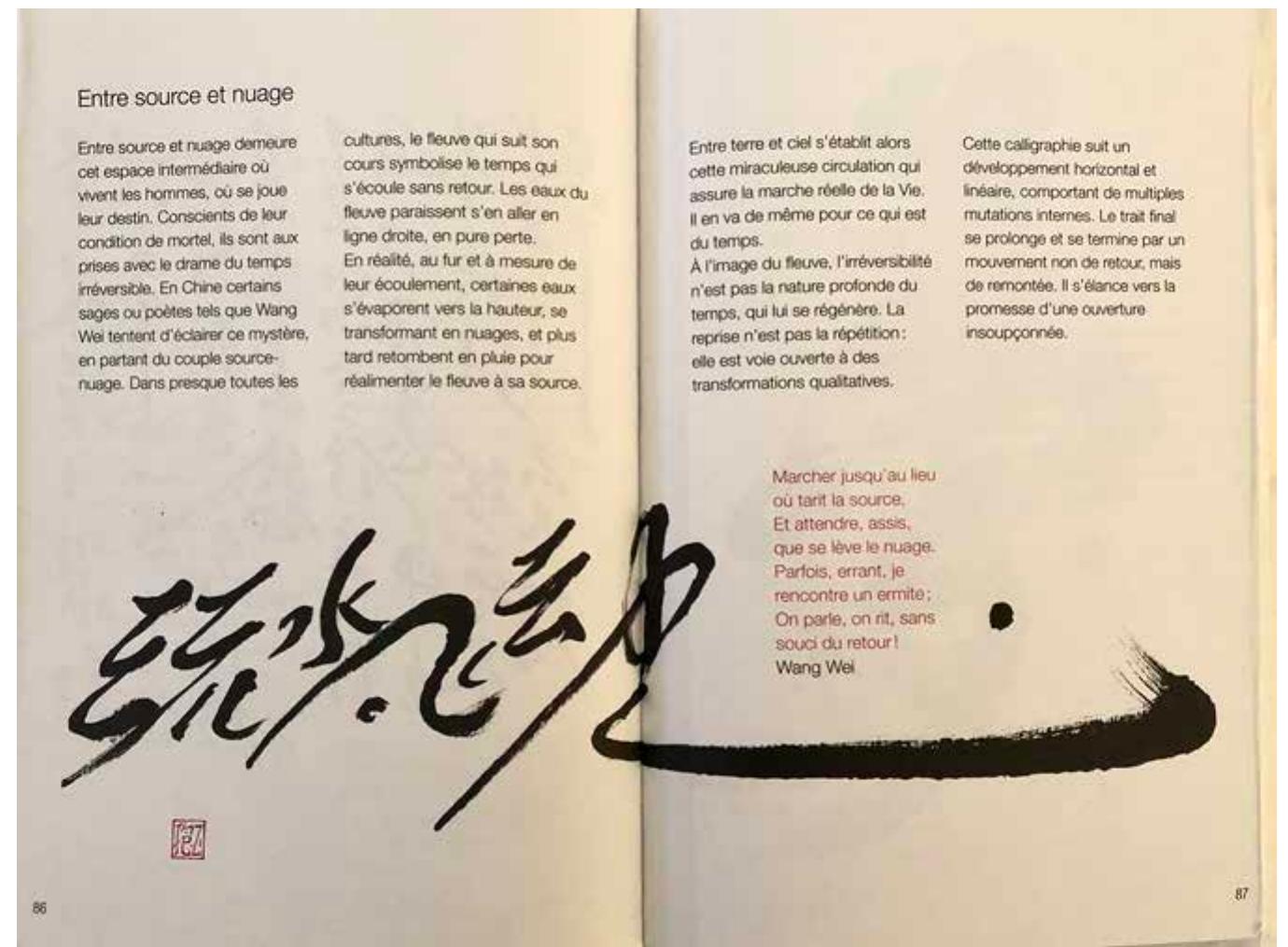 Figure 2.2 ‘Entre source et nuage’ (Between Source and Cloud), in Et le souffle (2001 [2010], 86-7). @FrancoisCheng-Etlesouffledevientsigne-LTconoclaste.  VUVELLULL MIU Py MALS: Je  Meanwhile, ‘Between Source and Cloud’ (1990 [2002]) is also the title of a Chinese poetry anthology that Cheng selected and translated into French.” It derives from the following lines of the Tang poet Wang Wei +4 (699-759), which are explicitly cited in red on the calligraphic page: “Marcher jusqu’au lieu ot tarit la source, / Et attendre, assis, que se léve le nuage’ (47 #7 95 Mb/ 44 ZikwIN; “Walk to where the waters narrow, / Sit, and wait, for the clouds to rise’).71 While the position of ‘sit’ clearly corresponds to that of 44 in the Chinese original, but not to that of ‘assis’ in the French  