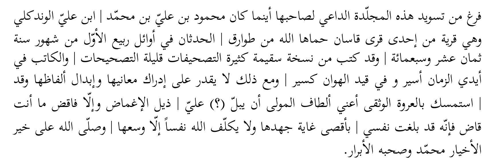 The one who prays for its owner, wherever he may be, Mahmiid ebn ‘Ali ebn Mohammad ebn ‘Ali al-Wandgali, which is one of the villages of Qasan, may God protect it from the calamities of misfortune, terminated the copying of this volume at the beginning of the month Rabi‘ al-awwal of the year 718. It was copied from a faulty manuscript, full of misspellings, with few corrections. And the copyist is prisoner in the hands of time, and defeated in the chain of disgrace; still, he is not able to grasp its meanings and replace its words, while he held the trustworthy bond, that is, the benevolences of the master to close his eyes to my [faults]; if not, then judge what you <prefer to> judge, for my soul reached the utmost degree of its exertion, and God charges no soul except <what is in> its capacity. God bless the best of the best <men> Mohammad and his pious companions. ‘* 