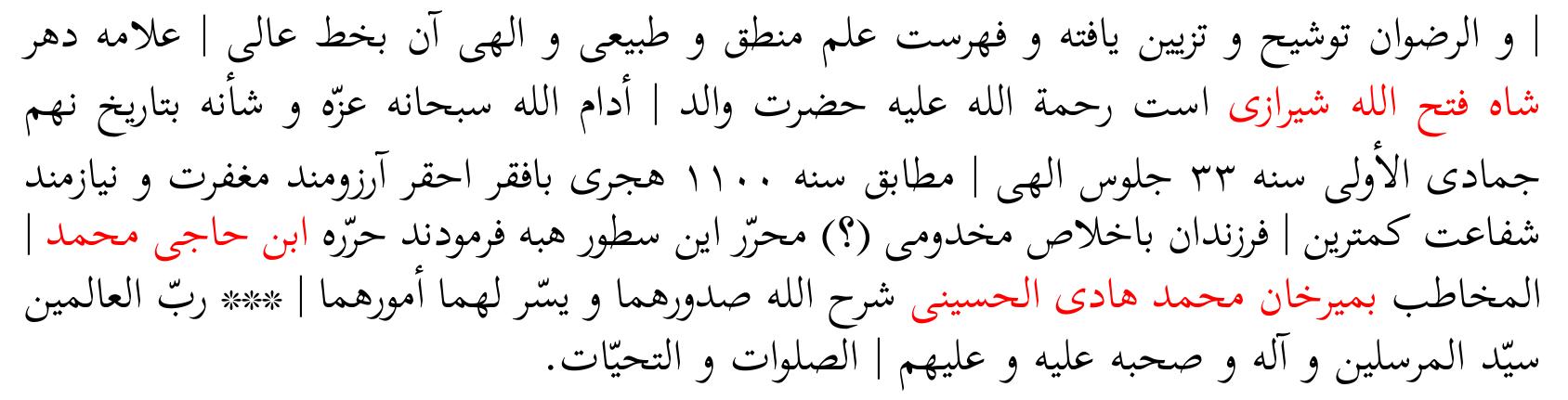 He. This is a noble book which is regarded among the most precious objects of <this> time. The book was studied by the majesty, master of the philosophers and chief of the scholars Amir Sadr al-Din Sirazi. And the back of the first page of the science of physics and of metaphysics is endorsed and adorned by the hand of Amir Giyat al-Din Mansiir <DaStaki Sirazi> and his true successor Mir Sadr al-Din Tani, may <God> grant peace upon him and be satisfied with him. And the table of contents of its logic, physics, and metaphysics is by the noble hand of the most learned of this time Sah Fath Allah Sirazi, peace be upon him. My father, may God, the Glorious, prolong his honor and position, gifted it to the poor and humble who wishes <God’s > forgiveness and needs < His> intercession, the most humble among <his> children by showing honesty, the writer of these lines, on 9th Gumada al-iila of the year 33 of the Divine accession’’ corresponding to year 1100 of the Migration. It was written by the son of Haggi Mohammad called Mir Han Mohammad Hadi Hosaini, may God expand their breasts and make their affairs easy for them *** Lord of the worlds, lord of the messengers, his family and  his companions, peace and salutation upon him and upon them. 