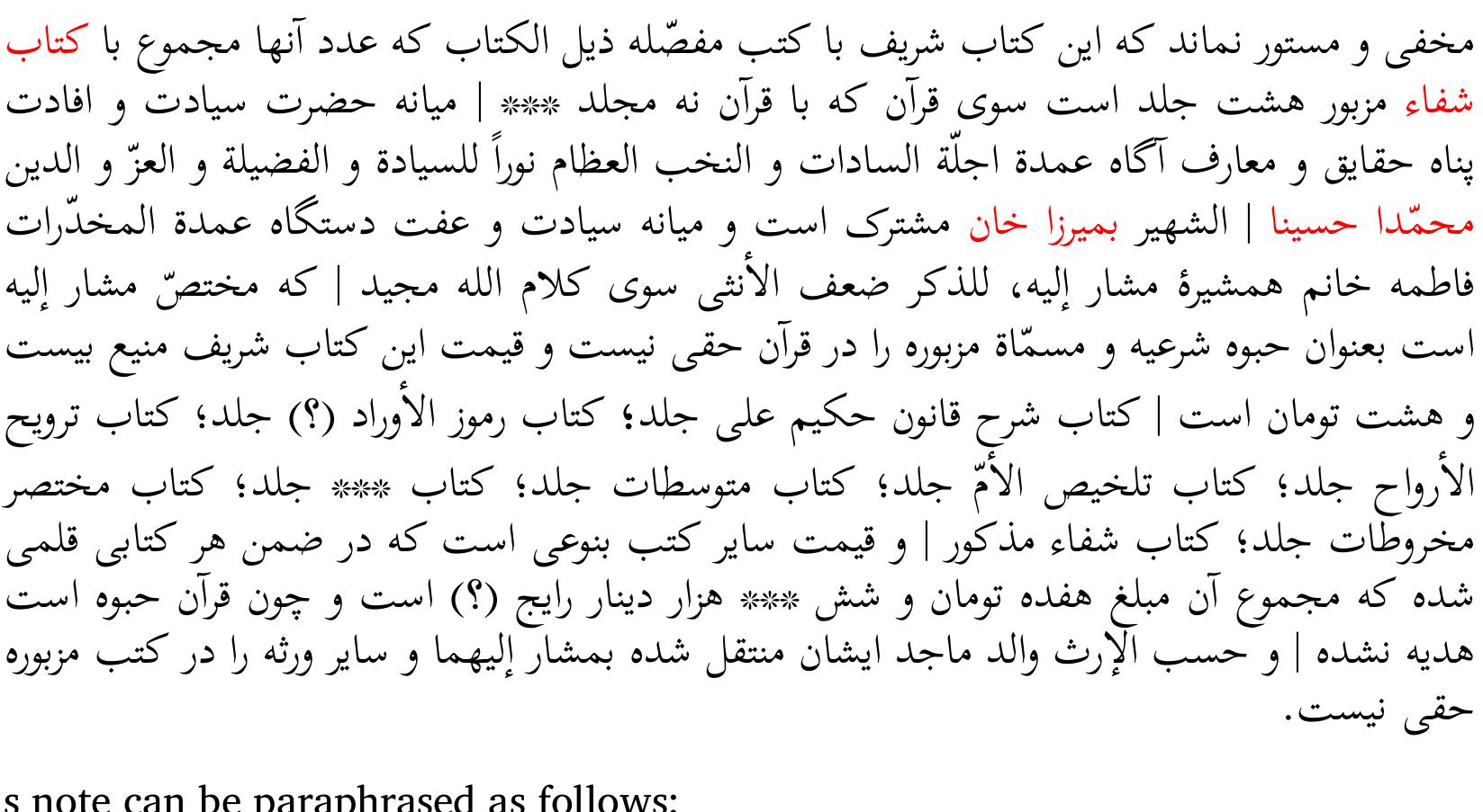 Note in Persian, p. 1 (lower part of the page):  It should be clarified that this honorable book, together with the books which are mentioned below in detail and whose number, including the previously mentioned Sif@, is eight, excluding the Qur’dn, with which the number [of the books] will be nine, goes into the possession of Mohammada Hosaina, known as Mirza Han, and his sister Fatema. The Qur’an is only for the former as a legal habwa (a gift for the eldest immediate son) and the latter has no right in it. The price of this honorable book is 28 tomans. The commentary on the Qdniin by Hakim ‘Ali, the Rumiuz al-awrdd [?], the Tarwih al-arwah, the Talhis al-Umm, the Mutawassitat, the book of ***, the Muhtasar Mahriitat, and the aforementioned Sifa@. The price of each book is indicated under its name, and the total sum is 17 tomans and 6000 current dinars [?]. Since the Qur’an is a habwa, it has not been gifted [to Fatema]. These books are possessed by the two mentioned persons as goods inherited from their father, and the other heirs have no right to possess them. 