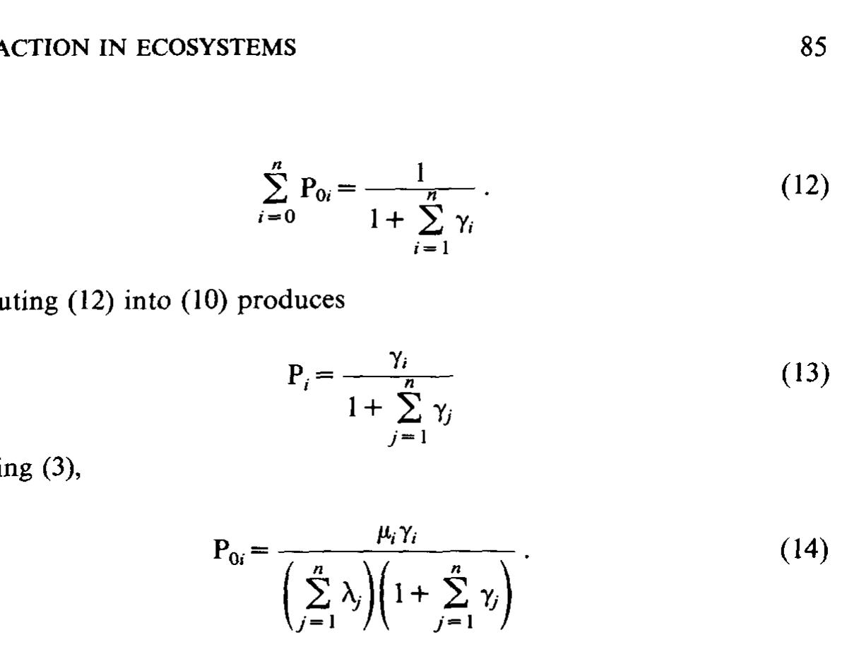 P,, is the probability the animal is in the idle state having completed a service of priority i. This does not mean, however, that the service was completed successfully. The probability of success given completion would be u;/( 4; + uj-), where y;~ is the service rate of the other animal performing the complementary service; e.g., if uy, were the rate of prey capture, then y~ would be the rate of escape by that prey.  P. and P... are cteadv state nrohahilities of an imbedded Markov chain in  P, and Po, are steady state probabilities of an imbedded Markov chain ir which the expected recurrence time of a state is the reciprocal of the steady state probability. Therefore, the number of completed services of priority : (X;) is the product of Po; (the probability of success) and T (the total time being considered). If we assume the Po; calculated for the individual are an adequate representation of those of its species or age class, then thi: approach may be incorporated into an ecosystem model.  In such a model the arrival rate may be calculated using an analogy from statistical mechanics [4].  where 