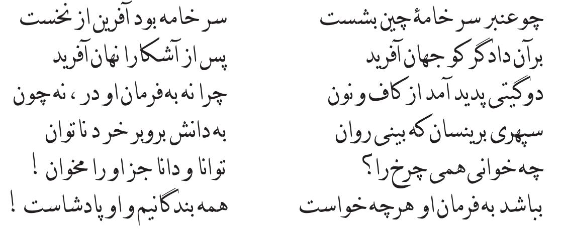 Zoroastrian tenets and narratives. The poet has often maintained the main elements of these beliefs, occasionally making some changes in their format. Surveys show that he has paid special attention to those Zoroastrian beliefs that are the same as Islamic beliefs or similar to them. For instance, a common ground between both religions is the belief in the existence of God. Except for the description of God as the Creator of all the good and evil, which is a reflec- tion of the poet’s belief in monotheism and one hundred percent Islamic (see  below), most explanations by the poet of this issue as well as the names he has used for God are among the common ground of Zoroastrianism and Islam. He does not use the Arabic term “Al/ch” in his work, instead he makes use of names such as Khoda/Khodavand (the Lord), Yazdan, Geyhan-khadiv (the Lord of the universe), Dadar (the Creator), Jahandfarin (the Creator of the world), Dadgar (Just), Davar (Judge), Jahandar-e Parwardgar (the Nurturer and the Possessor of the world), Kerdgar-e Jahan (the Creator of the world), etc., which is harmonious with religious orientation of all Zoroastrians and Muslims. In addition, he has mixed Zoroastrian and Islamic beliefs about God on various occasions and even quotes some Koranic verses from Zoroastrian kings and heroes. There are many examples of this kind in the Shahnameh, for instance:  heroes. There are many examples of this kind in the Shahnameh, for instance: 